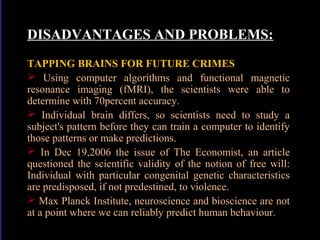 DISADVANTAGES AND PROBLEMS:
TAPPING BRAINS FOR FUTURE CRIMES
 Using computer algorithms and functional magnetic
resonance imaging (fMRI), the scientists were able to
determine with 70percent accuracy.
 Individual brain differs, so scientists need to study a
subject's pattern before they can train a computer to identify
those patterns or make predictions.
 In Dec 19,2006 the issue of The Economist, an article
questioned the scientific validity of the notion of free will:
Individual with particular congenital genetic characteristics
are predisposed, if not predestined, to violence.
 Max Planck Institute, neuroscience and bioscience are not
at a point where we can reliably predict human behaviour.

 