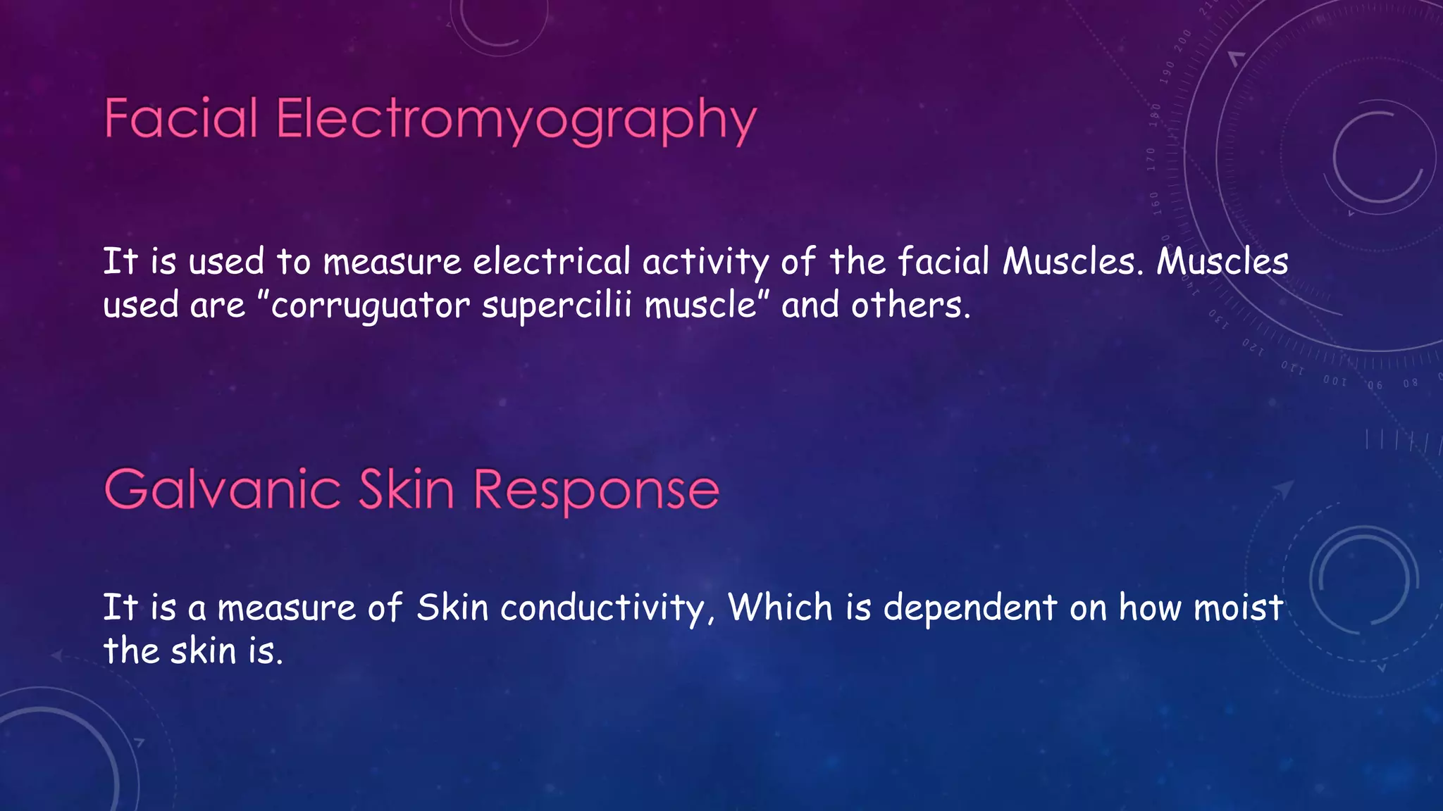 It is used to measure electrical activity of the facial Muscles. Muscles
used are ”corruguator supercilii muscle” and others.
It is a measure of Skin conductivity, Which is dependent on how moist
the skin is.
 