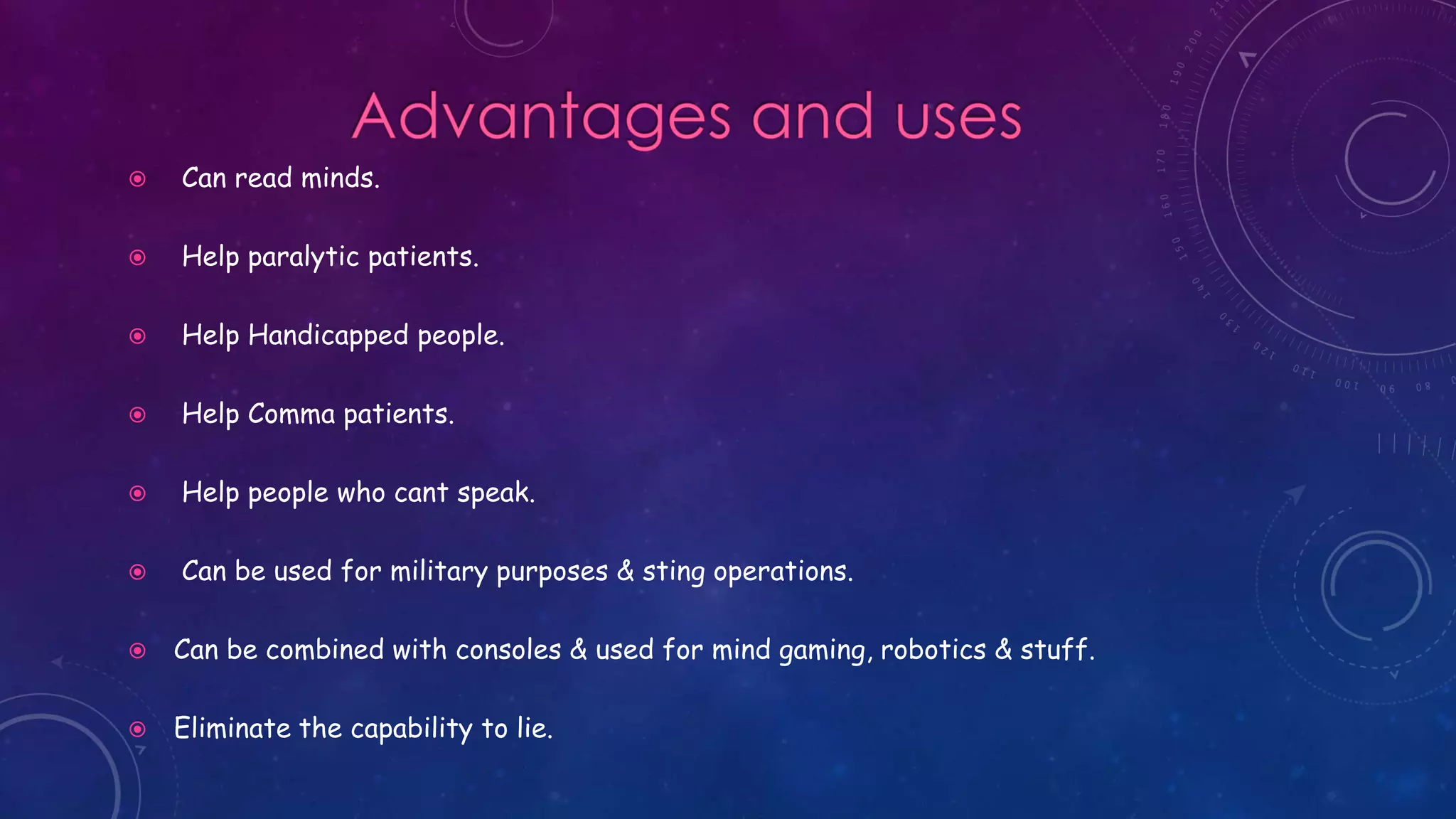  Can read minds.
 Help paralytic patients.
 Help Handicapped people.
 Help Comma patients.
 Help people who cant speak.
 Can be used for military purposes & sting operations.
 Can be combined with consoles & used for mind gaming, robotics & stuff.
 Eliminate the capability to lie.
 