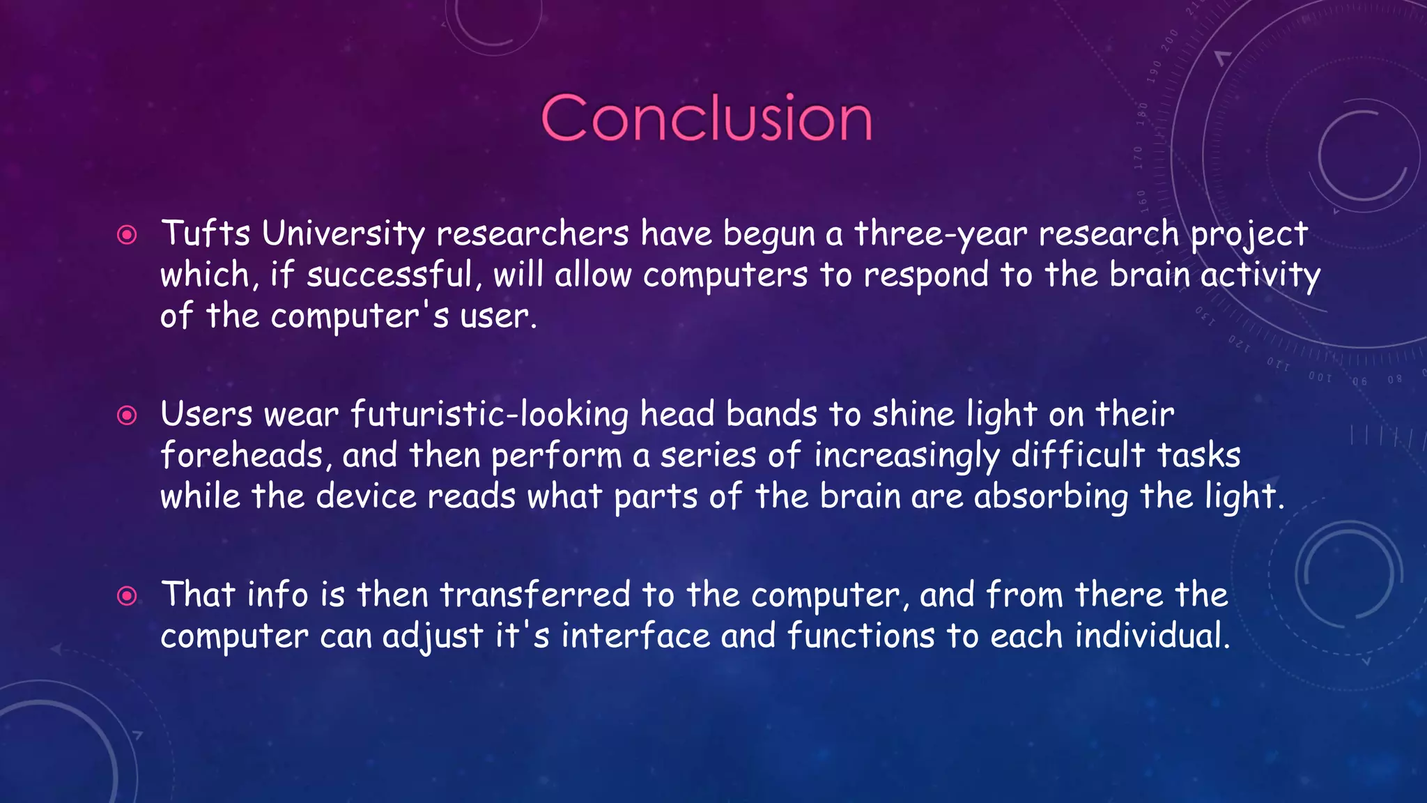  Tufts University researchers have begun a three-year research project
which, if successful, will allow computers to respond to the brain activity
of the computer's user.
 Users wear futuristic-looking head bands to shine light on their
foreheads, and then perform a series of increasingly difficult tasks
while the device reads what parts of the brain are absorbing the light.
 That info is then transferred to the computer, and from there the
computer can adjust it's interface and functions to each individual.
 