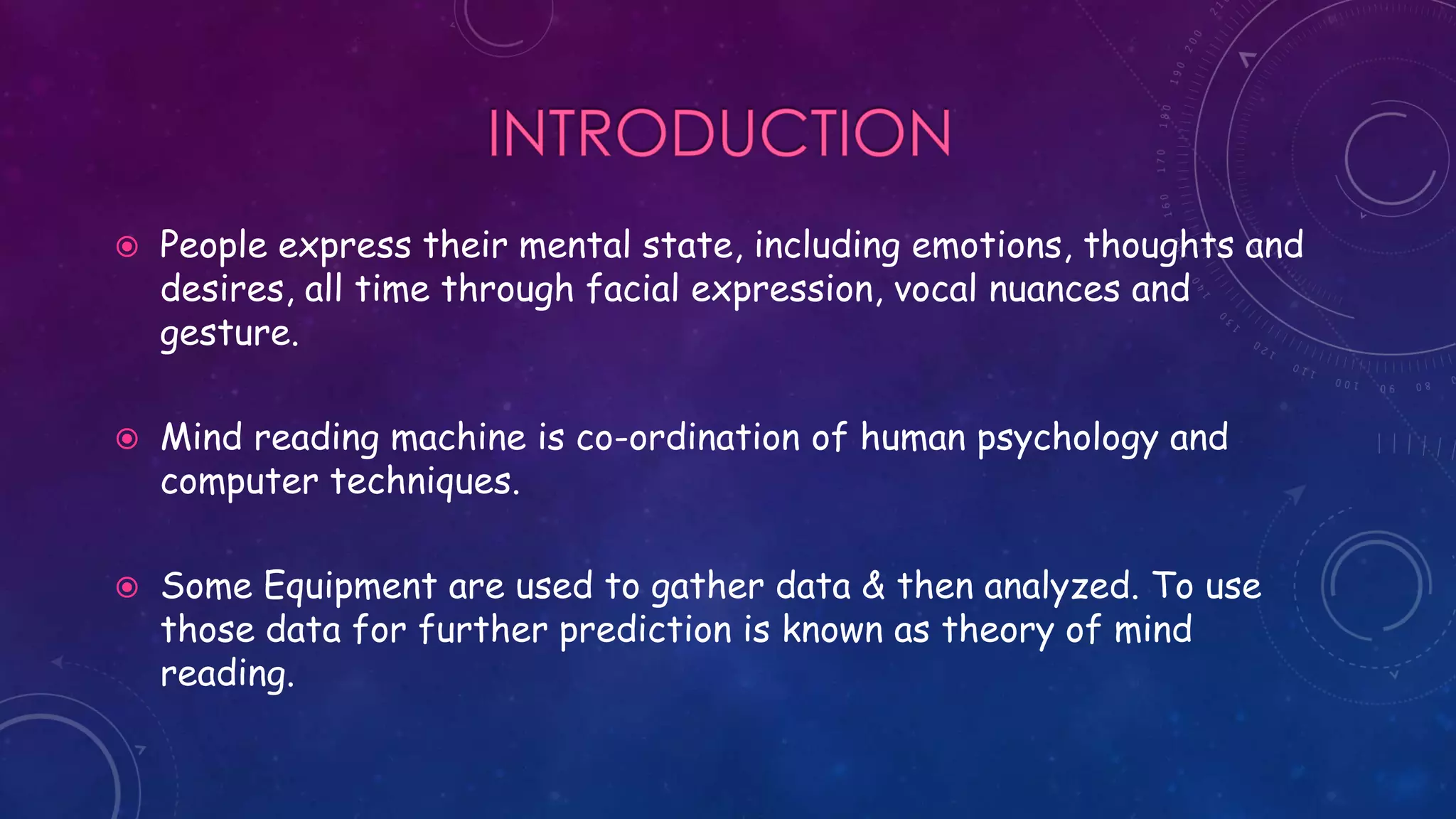  People express their mental state, including emotions, thoughts and
desires, all time through facial expression, vocal nuances and
gesture.
 Mind reading machine is co-ordination of human psychology and
computer techniques.
 Some Equipment are used to gather data & then analyzed. To use
those data for further prediction is known as theory of mind
reading.
 