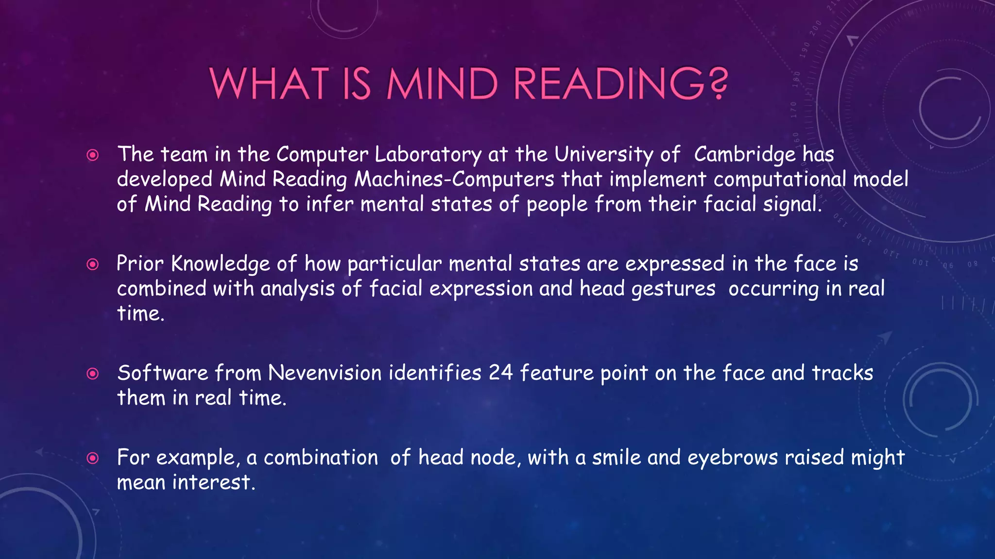  The team in the Computer Laboratory at the University of Cambridge has
developed Mind Reading Machines-Computers that implement computational model
of Mind Reading to infer mental states of people from their facial signal.
 Prior Knowledge of how particular mental states are expressed in the face is
combined with analysis of facial expression and head gestures occurring in real
time.
 Software from Nevenvision identifies 24 feature point on the face and tracks
them in real time.
 For example, a combination of head node, with a smile and eyebrows raised might
mean interest.
 