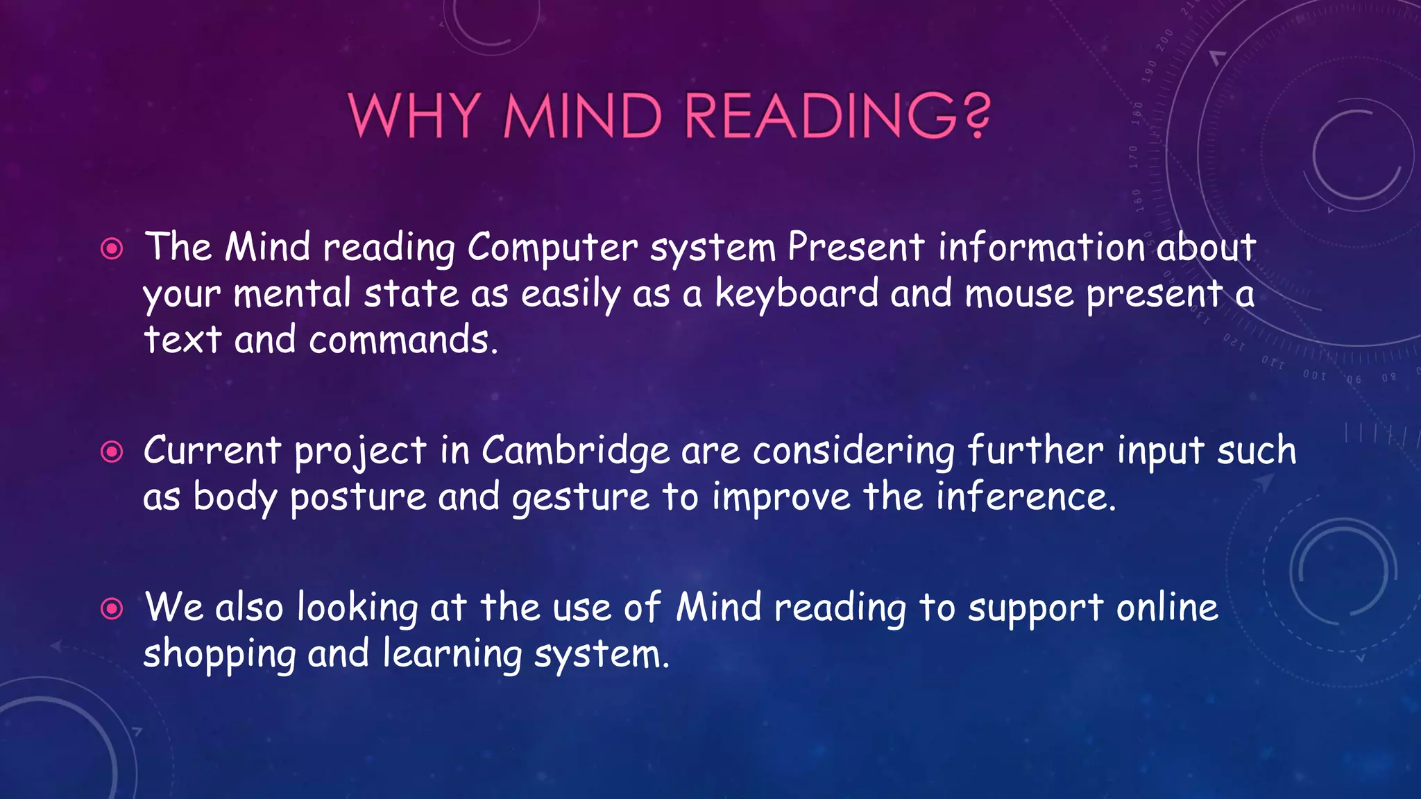  The Mind reading Computer system Present information about
your mental state as easily as a keyboard and mouse present a
text and commands.
 Current project in Cambridge are considering further input such
as body posture and gesture to improve the inference.
 We also looking at the use of Mind reading to support online
shopping and learning system.
 