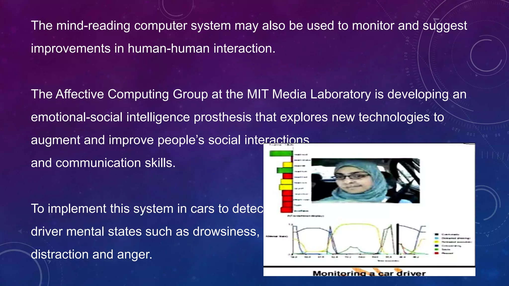 The mind-reading computer system may also be used to monitor and suggest
improvements in human-human interaction.
The Affective Computing Group at the MIT Media Laboratory is developing an
emotional-social intelligence prosthesis that explores new technologies to
augment and improve people’s social interactions
and communication skills.
To implement this system in cars to detect
driver mental states such as drowsiness,
distraction and anger.
 