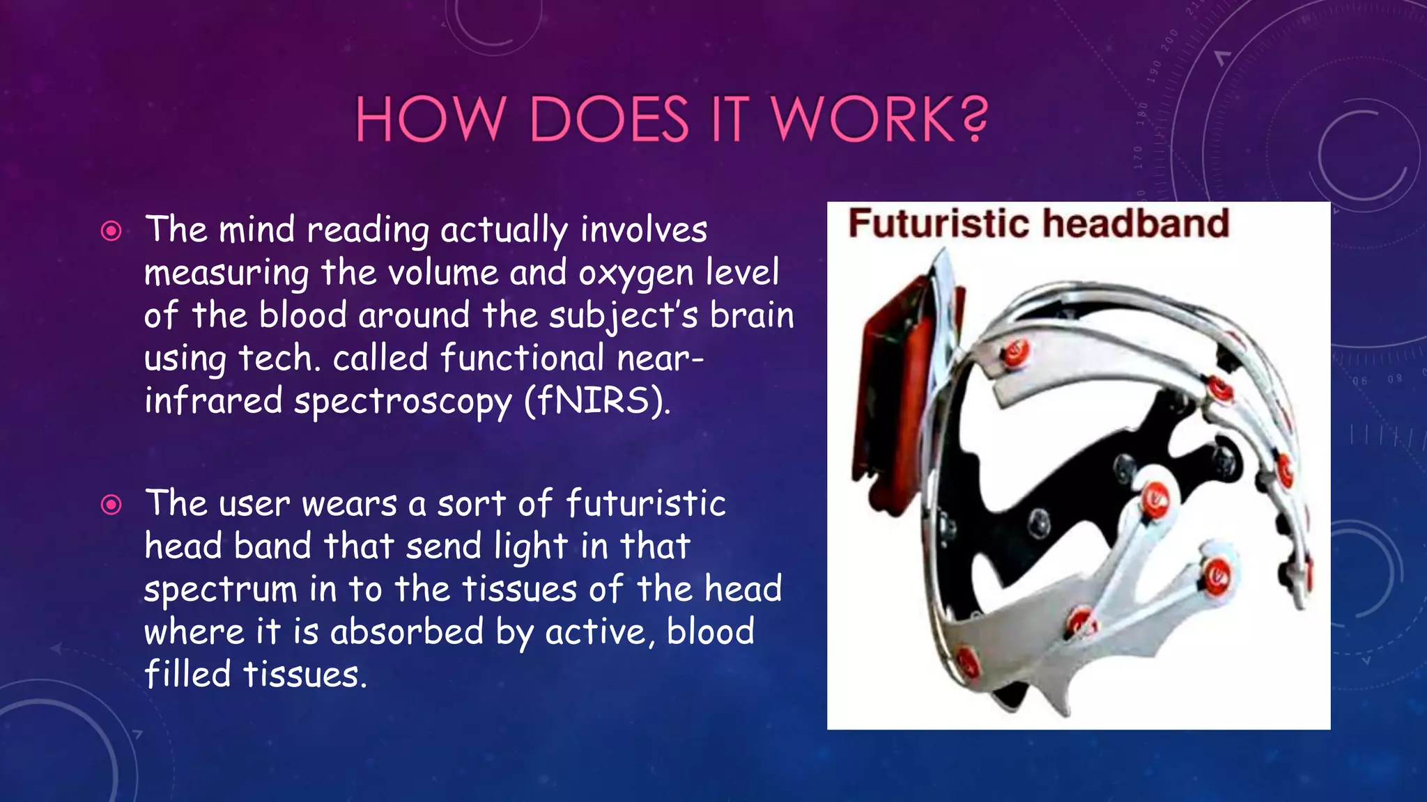  The mind reading actually involves
measuring the volume and oxygen level
of the blood around the subject’s brain
using tech. called functional near-
infrared spectroscopy (fNIRS).
 The user wears a sort of futuristic
head band that send light in that
spectrum in to the tissues of the head
where it is absorbed by active, blood
filled tissues.
 