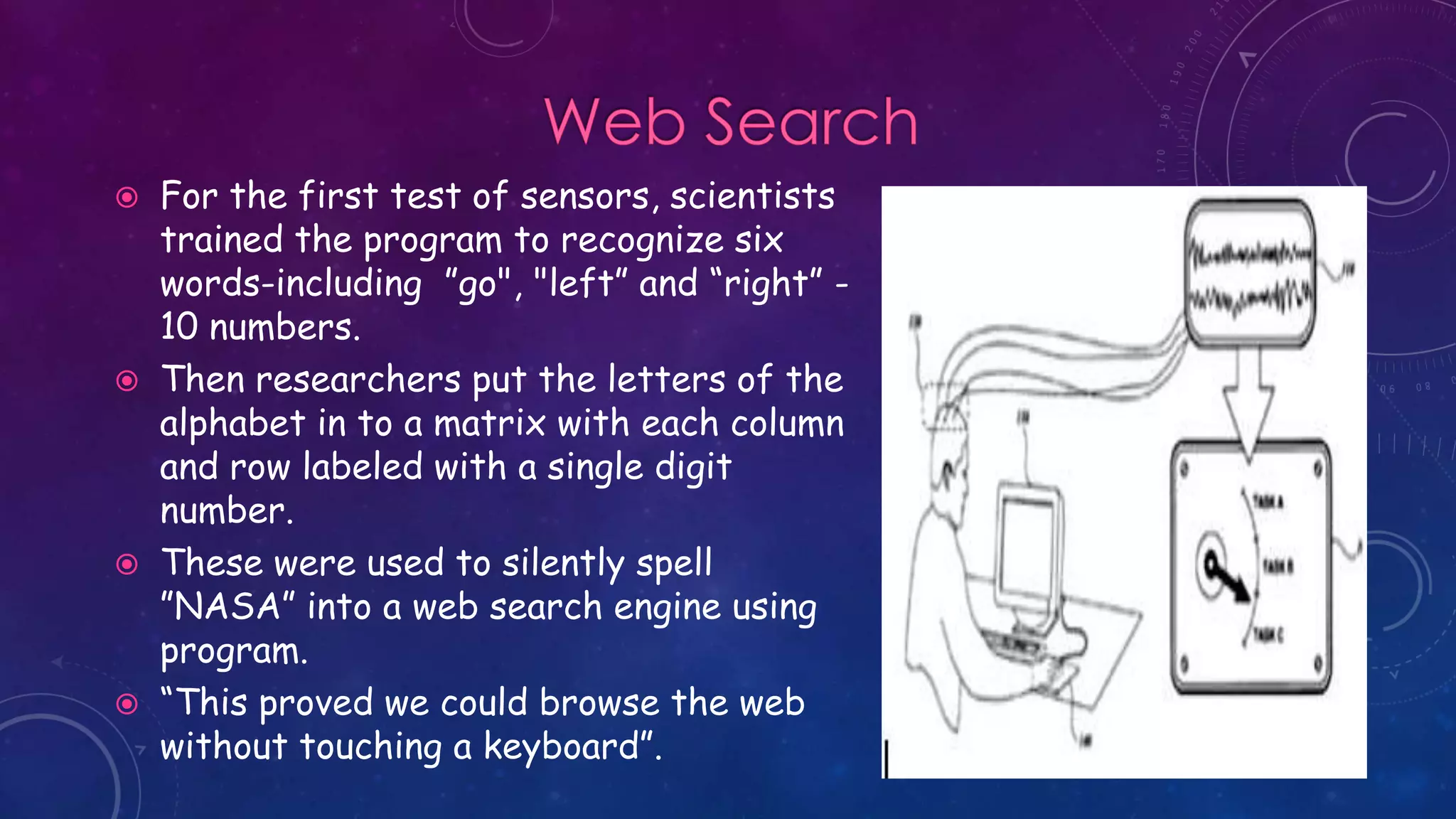  For the first test of sensors, scientists
trained the program to recognize six
words-including ”go", "left” and “right” -
10 numbers.
 Then researchers put the letters of the
alphabet in to a matrix with each column
and row labeled with a single digit
number.
 These were used to silently spell
”NASA” into a web search engine using
program.
 “This proved we could browse the web
without touching a keyboard”.
 