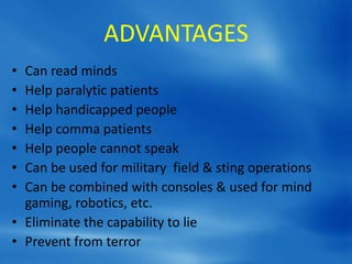 ADVANTAGES
• Can read minds
• Help paralytic patients
• Help handicapped people
• Help comma patients
• Help people cannot speak
• Can be used for military field & sting operations
• Can be combined with consoles & used for mind
gaming, robotics, etc.
• Eliminate the capability to lie
• Prevent from terror
 