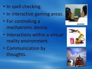 • In spell checking.
• In interactive gaming areas.
• For controlling a
mechatronic device.
• Interactions within a virtual
reality environment.
• Communication by
thoughts.
 