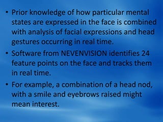 • Prior knowledge of how particular mental
states are expressed in the face is combined
with analysis of facial expressions and head
gestures occurring in real time.
• Software from NEVENVISION identifies 24
feature points on the face and tracks them
in real time.
• For example, a combination of a head nod,
with a smile and eyebrows raised might
mean interest.
 
