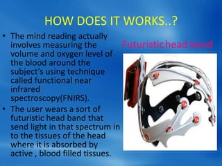 HOW DOES IT WORKS..?
• The mind reading actually
involves measuring the
volume and oxygen level of
the blood around the
subject’s using technique
called functional near
infrared
spectroscopy(FNIRS).
• The user wears a sort of
futuristic head band that
send light in that spectrum in
to the tissues of the head
where it is absorbed by
active , blood filled tissues.
Futuristichead band
 