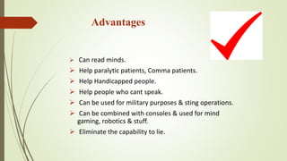 Advantages
 Can read minds.
 Help paralytic patients, Comma patients.
 Help Handicapped people.
 Help people who cant speak.
 Can be used for military purposes & sting operations.
 Can be combined with consoles & used for mind
gaming, robotics & stuff.
 Eliminate the capability to lie.
 