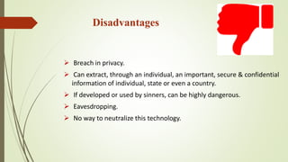 Disadvantages
 Breach in privacy.
 Can extract, through an individual, an important, secure & confidential
information of individual, state or even a country.
 If developed or used by sinners, can be highly dangerous.
 Eavesdropping.
 No way to neutralize this technology.
 
