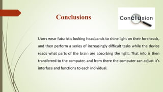 Conclusions
Users wear futuristic looking headbands to shine light on their foreheads,
and then perform a series of increasingly difficult tasks while the device
reads what parts of the brain are absorbing the light. That info is then
transferred to the computer, and from there the computer can adjust it’s
interface and functions to each individual.
 