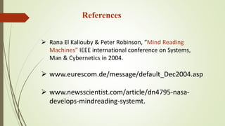 References
 Rana El Kaliouby & Peter Robinson, “Mind Reading
Machines” IEEE international conference on Systems,
Man & Cybernetics in 2004.
 www.eurescom.de/message/default_Dec2004.asp
 www.newsscientist.com/article/dn4795-nasa-
develops-mindreading-systemt.
 