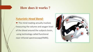 How does it works ?
Futuristic Head Band:
 The mind reading actually involves
measuring the volume and oxygen level
of the blood around the subjects brain,
using technology called functional
near-infrared spectroscopy(FNIRS).
 