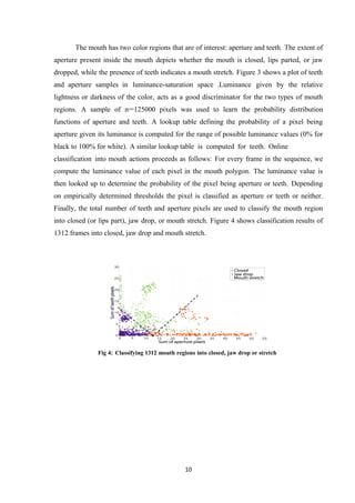 The mouth has two color regions that are of interest: aperture and teeth. The extent of
aperture present inside the mouth depicts whether the mouth is closed, lips parted, or jaw
dropped, while the presence of teeth indicates a mouth stretch. Figure 3 shows a plot of teeth
and aperture samples in luminance-saturation space .Luminance given by the relative
lightness or darkness of the color, acts as a good discriminator for the two types of mouth
regions. A sample of n=125000 pixels was used to learn the probability distribution
functions of aperture and teeth. A lookup table defining the probability of a pixel being
aperture given its luminance is computed for the range of possible luminance values (0% for
black to 100% for white). A similar lookup table is computed for teeth. Online
classification into mouth actions proceeds as follows: For every frame in the sequence, we
compute the luminance value of each pixel in the mouth polygon. The luminance value is
then looked up to determine the probability of the pixel being aperture or teeth. Depending
on empirically determined thresholds the pixel is classified as aperture or teeth or neither.
Finally, the total number of teeth and aperture pixels are used to classify the mouth region
into closed (or lips part), jaw drop, or mouth stretch. Figure 4 shows classification results of
1312 frames into closed, jaw drop and mouth stretch.
Fig 4: Classifying 1312 mouth regions into closed, jaw drop or stretch
10
 