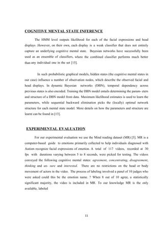COGNITIVE MENTAL STATE INFERENCE
The HMM level outputs likelihood for each of the facial expressions and head
displays .However, on their own, each display is a weak classifier that does not entirely
capture an underlying cognitive mental state. Bayesian networks have successfully been
used as an ensemble of classifiers, where the combined classifier performs much better
than any individual one in the set [15].
In such probabilistic graphical models, hidden states (the cognitive mental states in
our case) influence a number of observation nodes, which describe the observed facial and
head displays. In dynamic Bayesian networks (DBN), temporal dependency across
previous states is also encoded. Training the DBN model entails determining the param- eters
and structure of a DBN model from data. Maximum likelihood estimates is used to learn the
parameters, while sequential backward elimination picks the (locally) optimal network
structure for each mental state model. More details on how the parameters and structure are
learnt can be found in [13].
EXPERIMENTAL EVALUATION
For our experimental evaluation we use the Mind reading dataset (MR) [3]. MR is a
computer-based guide to emotions primarily collected to help individuals diagnosed with
Autism recognize facial expressions of emotion. A total of 117 videos, recorded at 30
fps with durations varying between 5 to 8 seconds, were picked for testing. The videos
conveyed the following cognitive mental states: agreement, concentrating, disagreement,
thinking and un- sure and interested. There are no restrictions on the head or body
movement of actors in the video. The process of labeling involved a panel of 10 judges who
were asked could this be the emotion name. ? When 8 out of 10 agree, a statistically
significant majority, the video is included in MR. To our knowledge MR is the only
available, labeled
11
 
