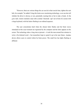 "However, there are various things the car can do in that crucial time, tighten the seat
belt, for example," he added. Using this brain-wave monitoring technology, a car can also tell
whether the driver is drowsy or not, potentially warning him or her to take a break. At the
g.tec stall, visitors watched a man with a similar "electrode cap" sat in front of a screen with
a large keyboard, with the letters flashing in an ordered sequence.
The user concentrates hard when the chosen letter flashes and the brain waves
stimulated at this exact moment are registered by the computer and the letter appears on the
screen. The technology takes a long time at present -- it took the man around four minutes to
write a five-lettered word -- but researchers hope to speed it up in the near future. Another
device allows users to control robots by brain power. The small box has lights flashing at
different
16
 
