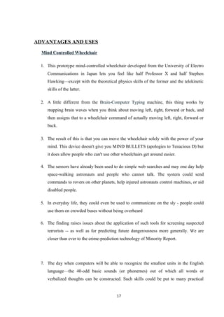ADVANTAGES AND USES
Mind Controlled Wheelchair
1. This prototype mind-controlled wheelchair developed from the University of Electro
Communications in Japan lets you feel like half Professor X and half Stephen
Hawking—except with the theoretical physics skills of the former and the telekinetic
skills of the latter.
2. A little different from the Brain-Computer Typing machine, this thing works by
mapping brain waves when you think about moving left, right, forward or back, and
then assigns that to a wheelchair command of actually moving left, right, forward or
back.
3. The result of this is that you can move the wheelchair solely with the power of your
mind. This device doesn't give you MIND BULLETS (apologies to Tenacious D) but
it does allow people who can't use other wheelchairs get around easier.
4. The sensors have already been used to do simple web searches and may one day help
space-walking astronauts and people who cannot talk. The system could send
commands to rovers on other planets, help injured astronauts control machines, or aid
disabled people.
5. In everyday life, they could even be used to communicate on the sly - people could
use them on crowded buses without being overheard
6. The finding raises issues about the application of such tools for screening suspected
terrorists -- as well as for predicting future dangerousness more generally. We are
closer than ever to the crime-prediction technology of Minority Report.
7. The day when computers will be able to recognize the smallest units in the English
language—the 40-odd basic sounds (or phonemes) out of which all words or
verbalized thoughts can be constructed. Such skills could be put to many practical
17
 