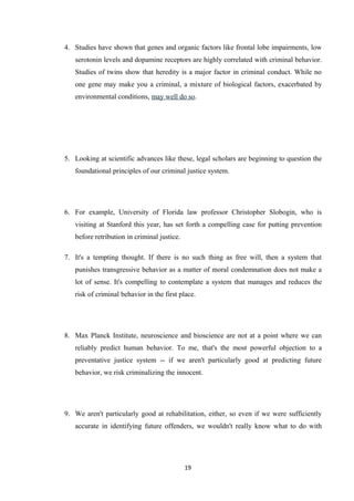 4. Studies have shown that genes and organic factors like frontal lobe impairments, low
serotonin levels and dopamine receptors are highly correlated with criminal behavior.
Studies of twins show that heredity is a major factor in criminal conduct. While no
one gene may make you a criminal, a mixture of biological factors, exacerbated by
environmental conditions, may well do so.
5. Looking at scientific advances like these, legal scholars are beginning to question the
foundational principles of our criminal justice system.
6. For example, University of Florida law professor Christopher Slobogin, who is
visiting at Stanford this year, has set forth a compelling case for putting prevention
before retribution in criminal justice.
7. It's a tempting thought. If there is no such thing as free will, then a system that
punishes transgressive behavior as a matter of moral condemnation does not make a
lot of sense. It's compelling to contemplate a system that manages and reduces the
risk of criminal behavior in the first place.
8. Max Planck Institute, neuroscience and bioscience are not at a point where we can
reliably predict human behavior. To me, that's the most powerful objection to a
preventative justice system -- if we aren't particularly good at predicting future
behavior, we risk criminalizing the innocent.
9. We aren't particularly good at rehabilitation, either, so even if we were sufficiently
accurate in identifying future offenders, we wouldn't really know what to do with
19
 