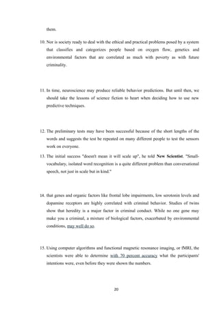 them.
10. Nor is society ready to deal with the ethical and practical problems posed by a system
that classifies and categorizes people based on oxygen flow, genetics and
environmental factors that are correlated as much with poverty as with future
criminality.
11. In time, neuroscience may produce reliable behavior predictions. But until then, we
should take the lessons of science fiction to heart when deciding how to use new
predictive techniques.
12. The preliminary tests may have been successful because of the short lengths of the
words and suggests the test be repeated on many different people to test the sensors
work on everyone.
13. The initial success "doesn't mean it will scale up", he told New Scientist. "Small-
vocabulary, isolated word recognition is a quite different problem than conversational
speech, not just in scale but in kind."
14. that genes and organic factors like frontal lobe impairments, low serotonin levels and
dopamine receptors are highly correlated with criminal behavior. Studies of twins
show that heredity is a major factor in criminal conduct. While no one gene may
make you a criminal, a mixture of biological factors, exacerbated by environmental
conditions, may well do so.
15. Using computer algorithms and functional magnetic resonance imaging, or fMRI, the
scientists were able to determine with 70 percent accuracy what the participants'
intentions were, even before they were shown the numbers.
20
 