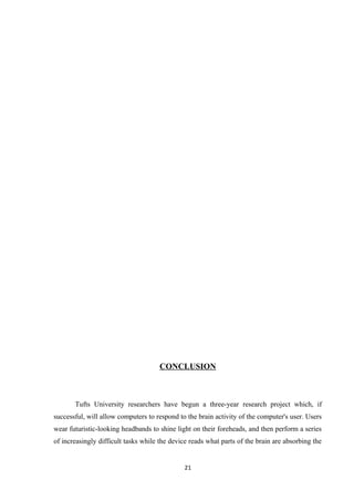 CONCLUSION
Tufts University researchers have begun a three-year research project which, if
successful, will allow computers to respond to the brain activity of the computer's user. Users
wear futuristic-looking headbands to shine light on their foreheads, and then perform a series
of increasingly difficult tasks while the device reads what parts of the brain are absorbing the
21
 