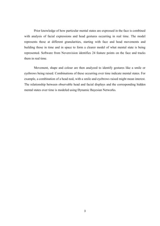 Prior knowledge of how particular mental states are expressed in the face is combined
with analysis of facial expressions and head gestures occurring in real time. The model
represents these at different granularities, starting with face and head movements and
building those in time and in space to form a clearer model of what mental state is being
represented. Software from Nevenvision identifies 24 feature points on the face and tracks
them in real time.
Movement, shape and colour are then analyzed to identify gestures like a smile or
eyebrows being raised. Combinations of these occurring over time indicate mental states. For
example, a combination of a head nod, with a smile and eyebrows raised might mean interest.
The relationship between observable head and facial displays and the corresponding hidden
mental states over time is modeled using Dynamic Bayesian Networks.
3
 
