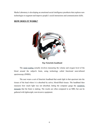 Media Laboratory is developing an emotional-social intelligence prosthesis that explores new
technologies to augment and improve people’s social interactions and communication skills.
HOW DOES IT WORK?
Fig: Futuristic headband
The mind reading actually involves measuring the volume and oxygen level of the
blood around the subject's brain, using technology called functional near-infrared
spectroscopy (fNIRS).
The user wears a sort of futuristic headband that sends light in that spectrum into the
tissues of the head where it is absorbed by active, blood-filled tissues. The headband then
measures how much light was not absorbed, letting the computer gauge the metabolic
demands that the brain is making. The results are often compared to an MRI, but can be
gathered with lightweight, non-invasive equipment.
6
 