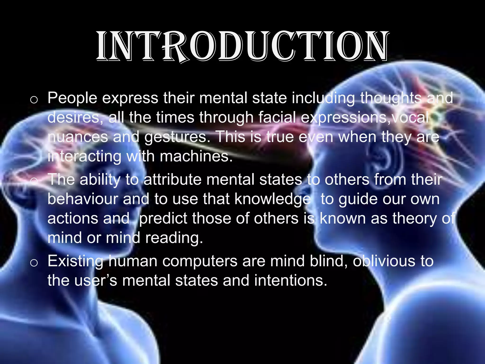 INTRODUCTION
o People express their mental state including thoughts and
desires, all the times through facial expressions,vocal
nuances and gestures. This is true even when they are
interacting with machines.
o The ability to attribute mental states to others from their
behaviour and to use that knowledge to guide our own
actions and predict those of others is known as theory of
mind or mind reading.
o Existing human computers are mind blind, oblivious to
the user’s mental states and intentions.

 