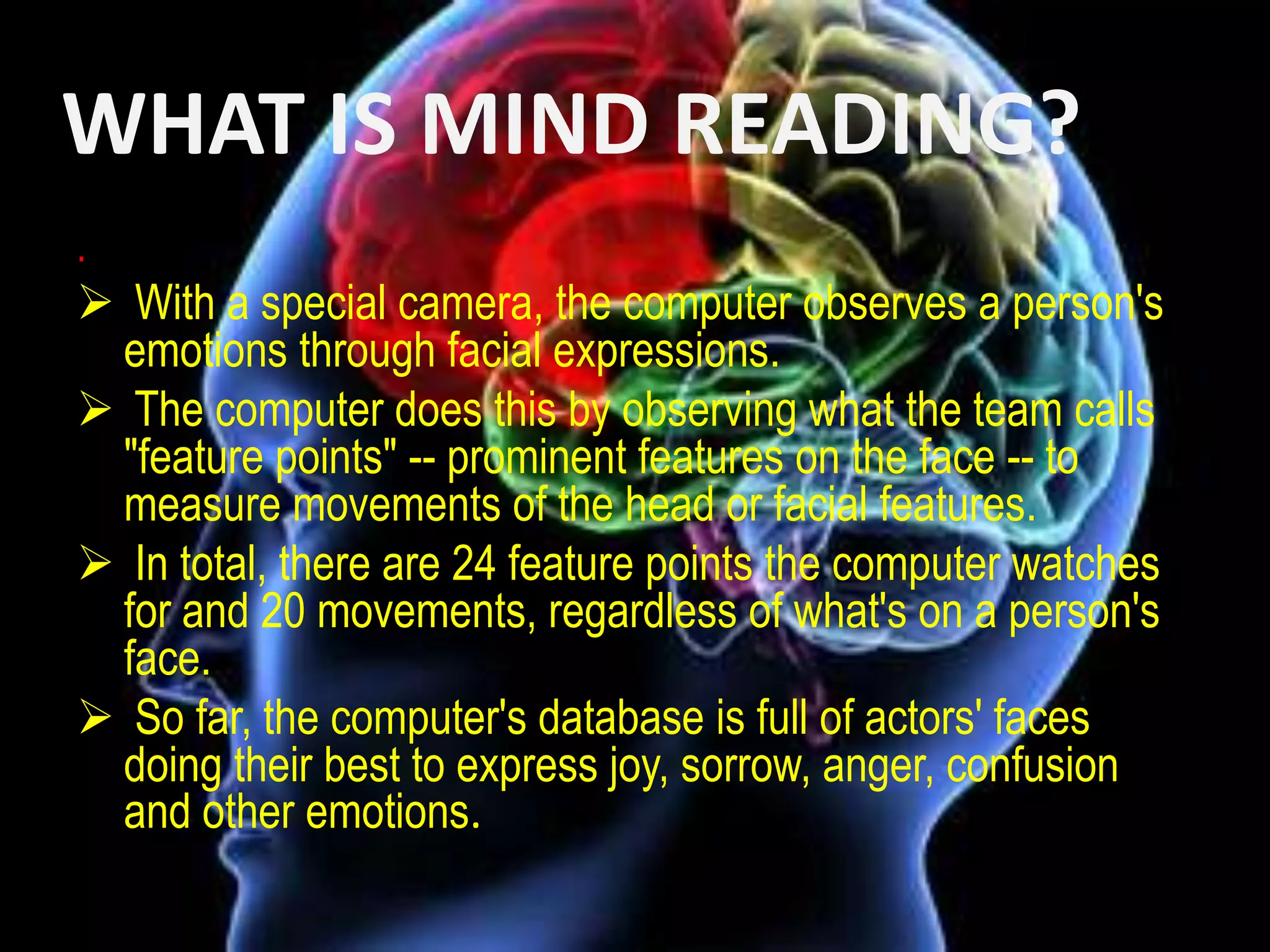 WHAT IS MIND READING?
.

 With a special camera, the computer observes a person's
emotions through facial expressions.
 The computer does this by observing what the team calls
"feature points" -- prominent features on the face -- to
measure movements of the head or facial features.
 In total, there are 24 feature points the computer watches
for and 20 movements, regardless of what's on a person's
face.
 So far, the computer's database is full of actors' faces
doing their best to express joy, sorrow, anger, confusion
and other emotions.

 