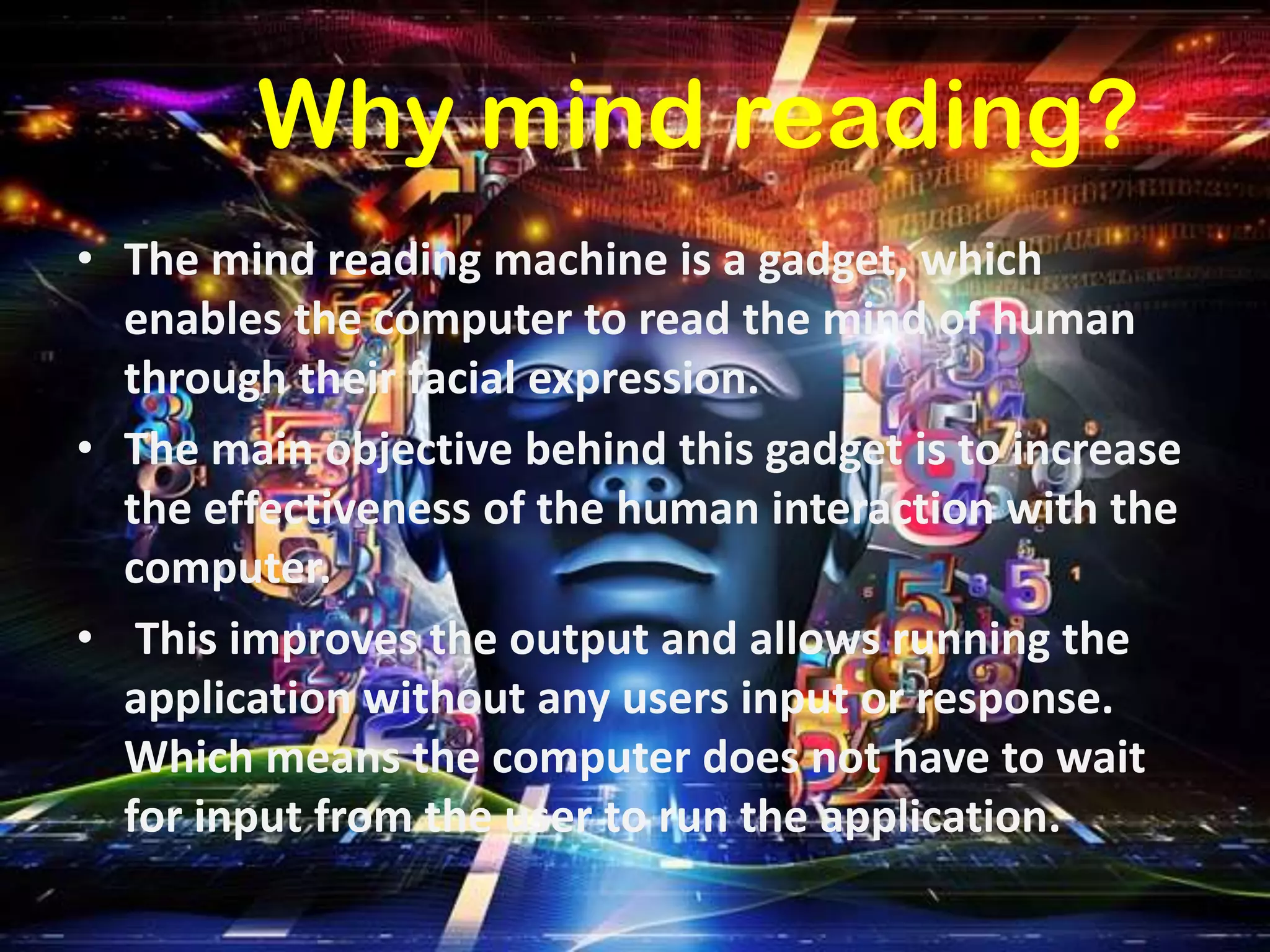 Why mind reading?
• The mind reading machine is a gadget, which
enables the computer to read the mind of human
through their facial expression.
• The main objective behind this gadget is to increase
the effectiveness of the human interaction with the
computer.
• This improves the output and allows running the
application without any users input or response.
Which means the computer does not have to wait
for input from the user to run the application.

 