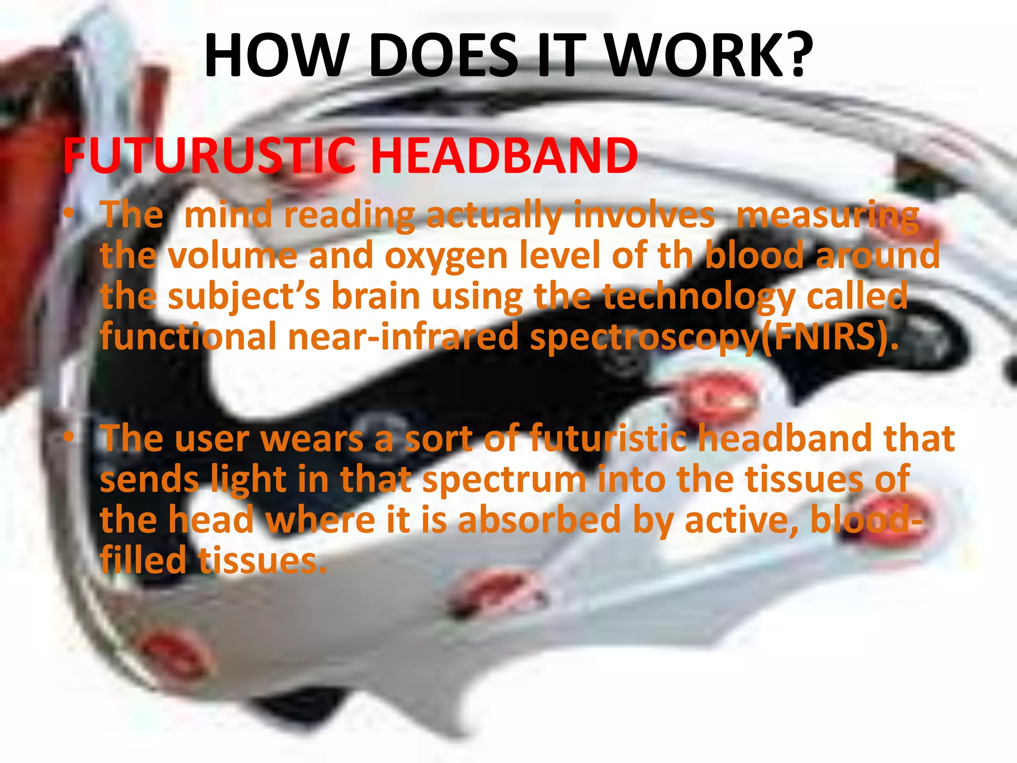 HOW DOES IT WORK?
FUTURUSTIC HEADBAND
• The mind reading actually involves measuring
the volume and oxygen level of th blood around
the subject’s brain using the technology called
functional near-infrared spectroscopy(FNIRS).

• The user wears a sort of futuristic headband that
sends light in that spectrum into the tissues of
the head where it is absorbed by active, bloodfilled tissues.

 