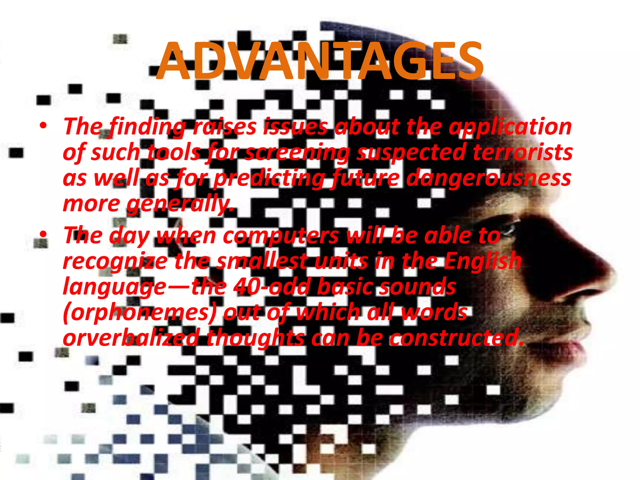 ADVANTAGES
• The finding raises issues about the application
of such tools for screening suspected terrorists
as well as for predicting future dangerousness
more generally.
• The day when computers will be able to
recognize the smallest units in the English
language—the 40-odd basic sounds
(orphonemes) out of which all words
orverbalized thoughts can be constructed.

 