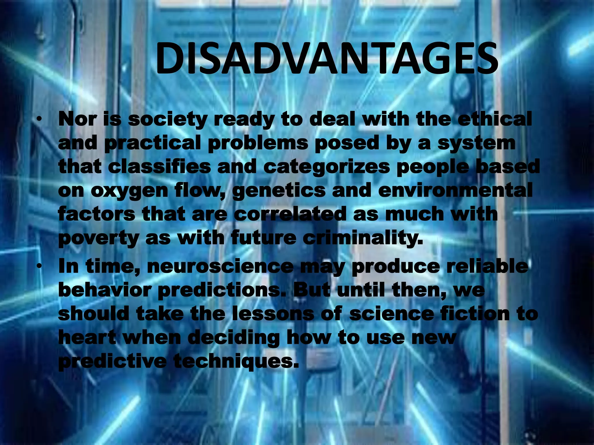 DISADVANTAGES
• Nor is society ready to deal with the ethical
and practical problems posed by a system
that classifies and categorizes people based
on oxygen flow, genetics and environmental
factors that are correlated as much with
poverty as with future criminality.
• In time, neuroscience may produce reliable
behavior predictions. But until then, we
should take the lessons of science fiction to
heart when deciding how to use new
predictive techniques.

 