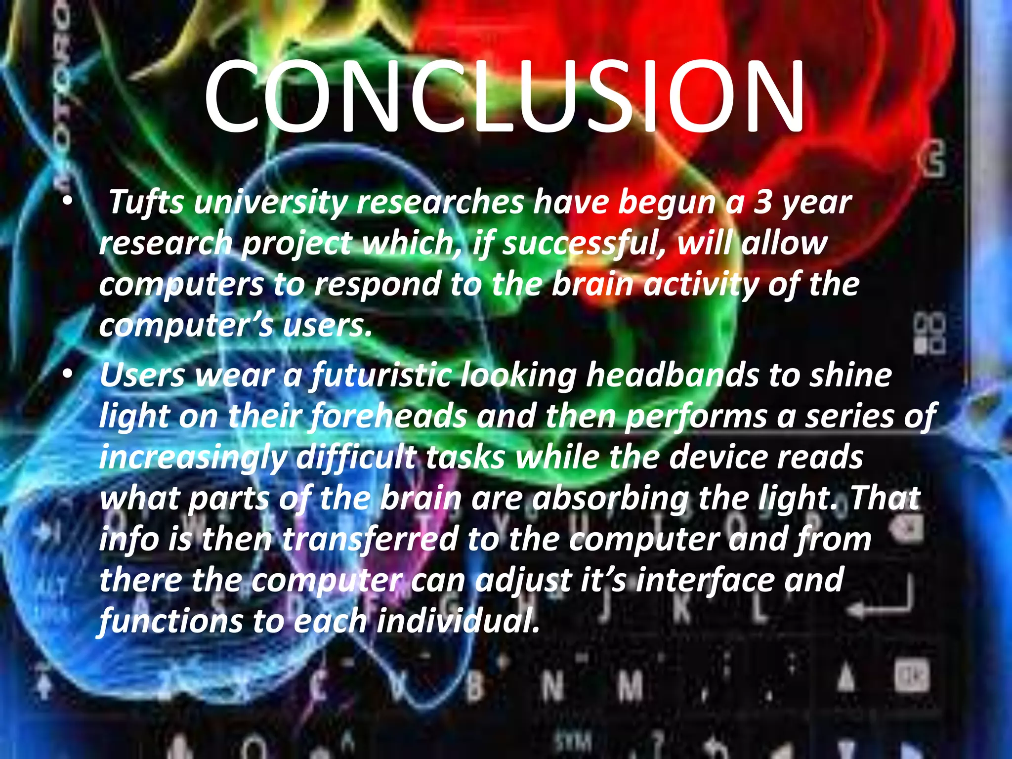 CONCLUSION
• Tufts university researches have begun a 3 year
research project which, if successful, will allow
computers to respond to the brain activity of the
computer’s users.
• Users wear a futuristic looking headbands to shine
light on their foreheads and then performs a series of
increasingly difficult tasks while the device reads
what parts of the brain are absorbing the light. That
info is then transferred to the computer and from
there the computer can adjust it’s interface and
functions to each individual.

 