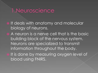  It deals with anatomy and molecular
  biology of neurons.
 A neuron is a nerve cell that is the basic
  building block of the nervous system.
  Neurons are specialized to transmit
  information throughout the body.
 It is done by measuring oxygen level of
  blood using FNIRS.
 