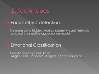  Facial   effect detection
 It is done using hidden Markov Model, Neural Network
  processing or active appearance model.



 Emotional      Classification
 Classification by Paul Ekman
 Anger, Fear, Happiness, Disgust, Sadness, Surprise.
 