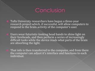    Tufts University researchers have begun a three-year
    research project which, if successful, will allow computers to
    respond to the brain activity of the computer's user.

   Users wear futuristic-looking head bands to shine light on
    their foreheads, and then perform a series of increasingly
    difficult tasks while the device reads what parts of the brain
    are absorbing the light.

   That info is then transferred to the computer, and from there
    the computer can adjust it's interface and functions to each
    individual.
 