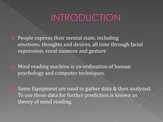    People express their mental state, including
    emotions, thoughts and desires, all time through facial
    expression, vocal nuances and gesture

   Mind reading machine is co-ordination of human
    psychology and computer techniques.

   Some Equipment are used to gather data & then analyzed.
    To use those data for further prediction is known as
    theory of mind reading.
 