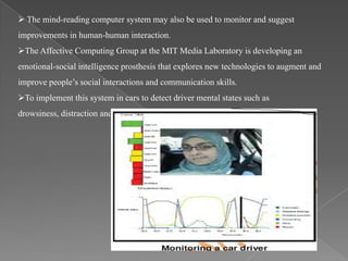  The mind-reading computer system may also be used to monitor and suggest
improvements in human-human interaction.
The Affective Computing Group at the MIT Media Laboratory is developing an
emotional-social intelligence prosthesis that explores new technologies to augment and
improve people’s social interactions and communication skills.
To implement this system in cars to detect driver mental states such as
drowsiness, distraction and anger.
 