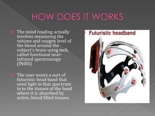    The mind reading actually
    involves measuring the
    volume and oxygen level of
    the blood around the
    subject’s brain using tech.
    called functional near-
    infrared spectroscopy
    (fNIRS)

   The user wears a sort of
    futuristic head band that
    send light in that spectrum
    in to the tissues of the head
    where it is absorbed by
    active, blood filled tissues.
 