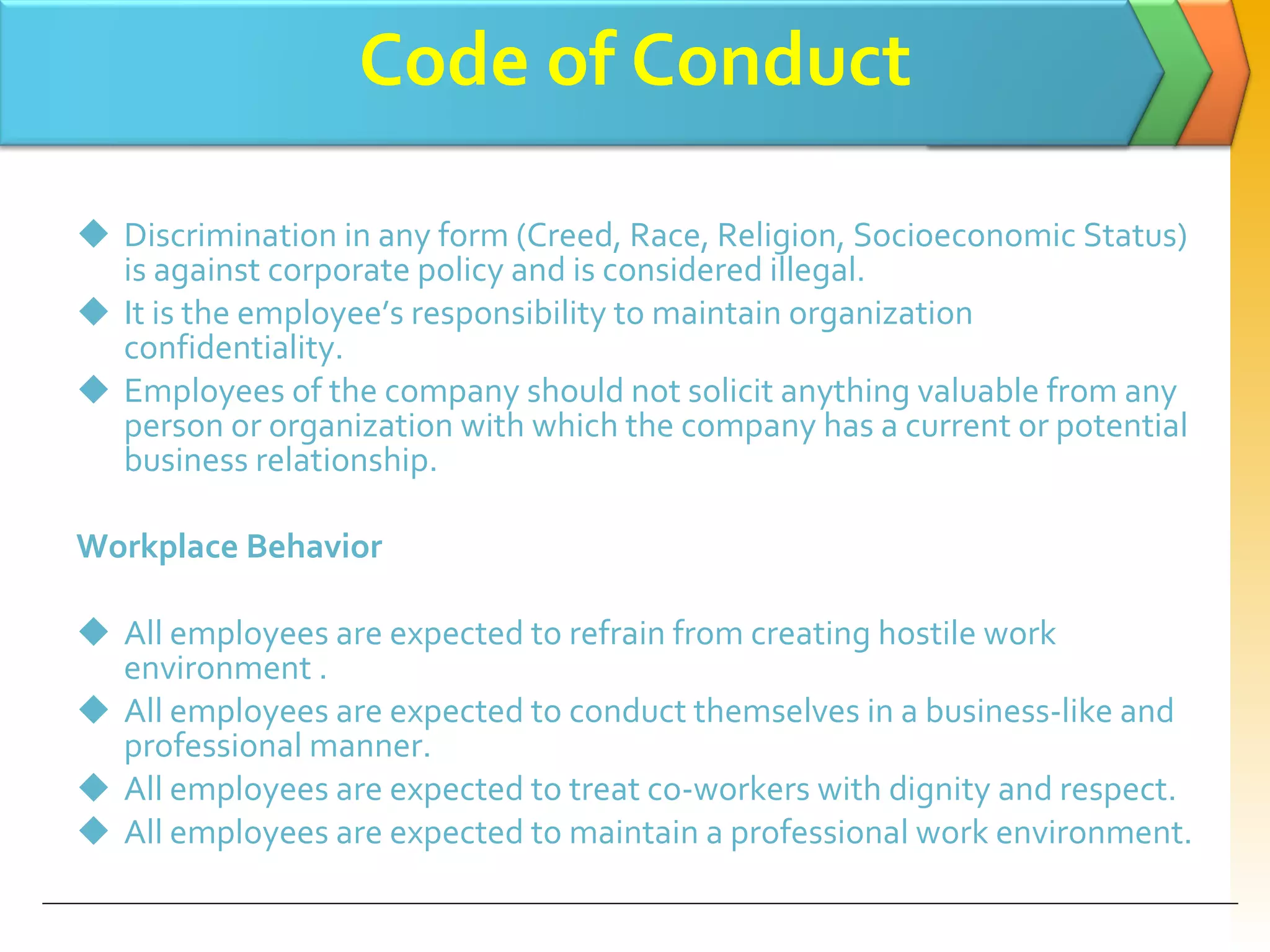 Code of Conduct Discrimination in any form (Creed, Race, Religion, Socioeconomic Status) is against corporate policy and is considered illegal.  It is the employee’s responsibility to maintain organization confidentiality. Employees of the company should not solicit anything valuable from any person or organization with which the company has a current or potential business relationship. Workplace Behavior All employees are expected to refrain from creating hostile work environment . All employees are expected to conduct themselves in a business-like and professional manner. All employees are expected to treat co-workers with dignity and respect. All employees are expected to maintain a professional work environment. 