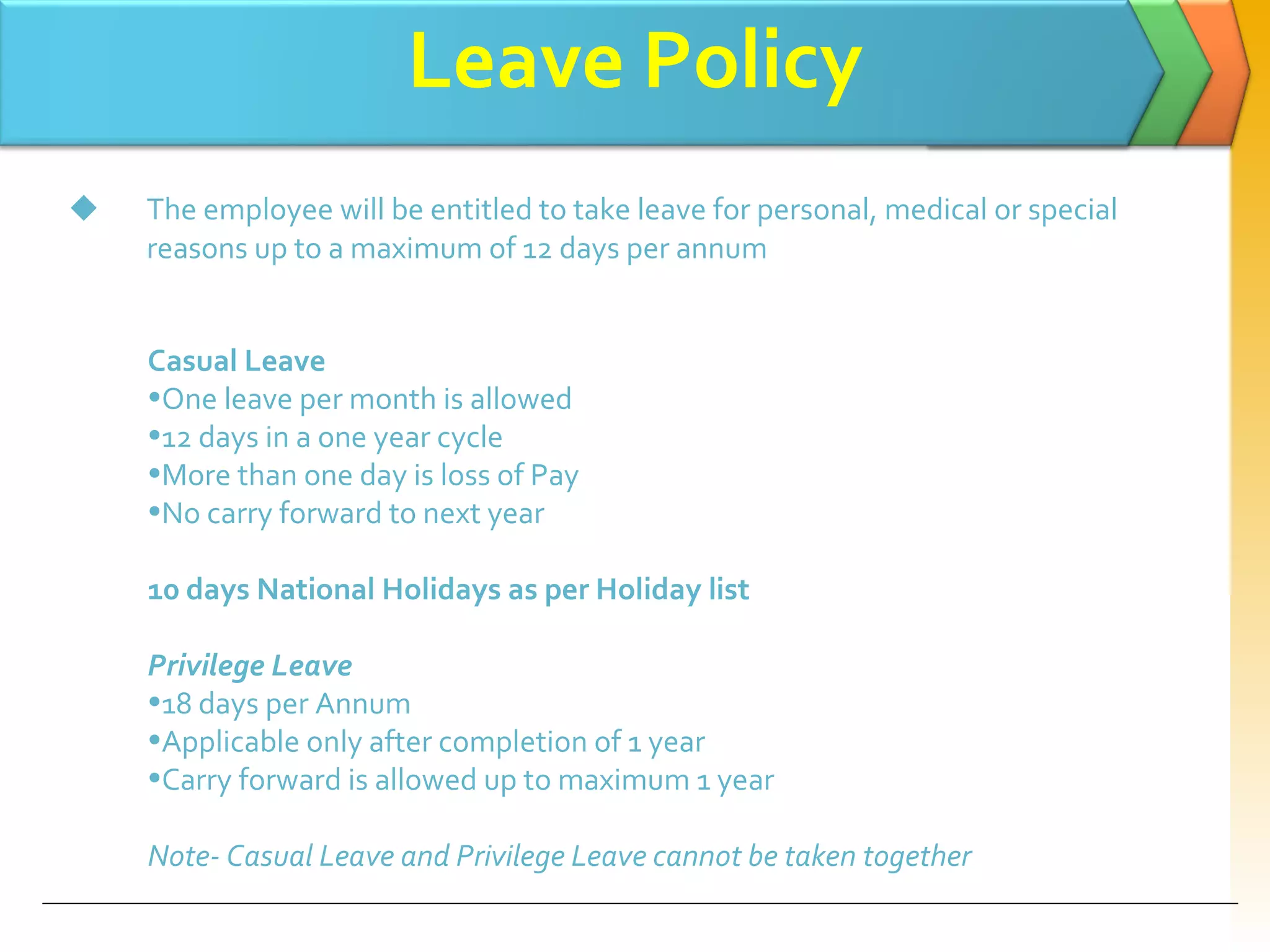 Leave Policy The employee will be entitled to take leave for personal, medical or special reasons up to a maximum of 12 days per annum Casual Leave One leave per month is allowed 12 days in a one year cycle More than one day is loss of Pay No carry forward to next year 10 days National Holidays as per Holiday list Privilege Leave 18 days per Annum Applicable only after completion of 1 year Carry forward is allowed up to maximum 1 year Note- Casual Leave and Privilege Leave cannot be taken together 