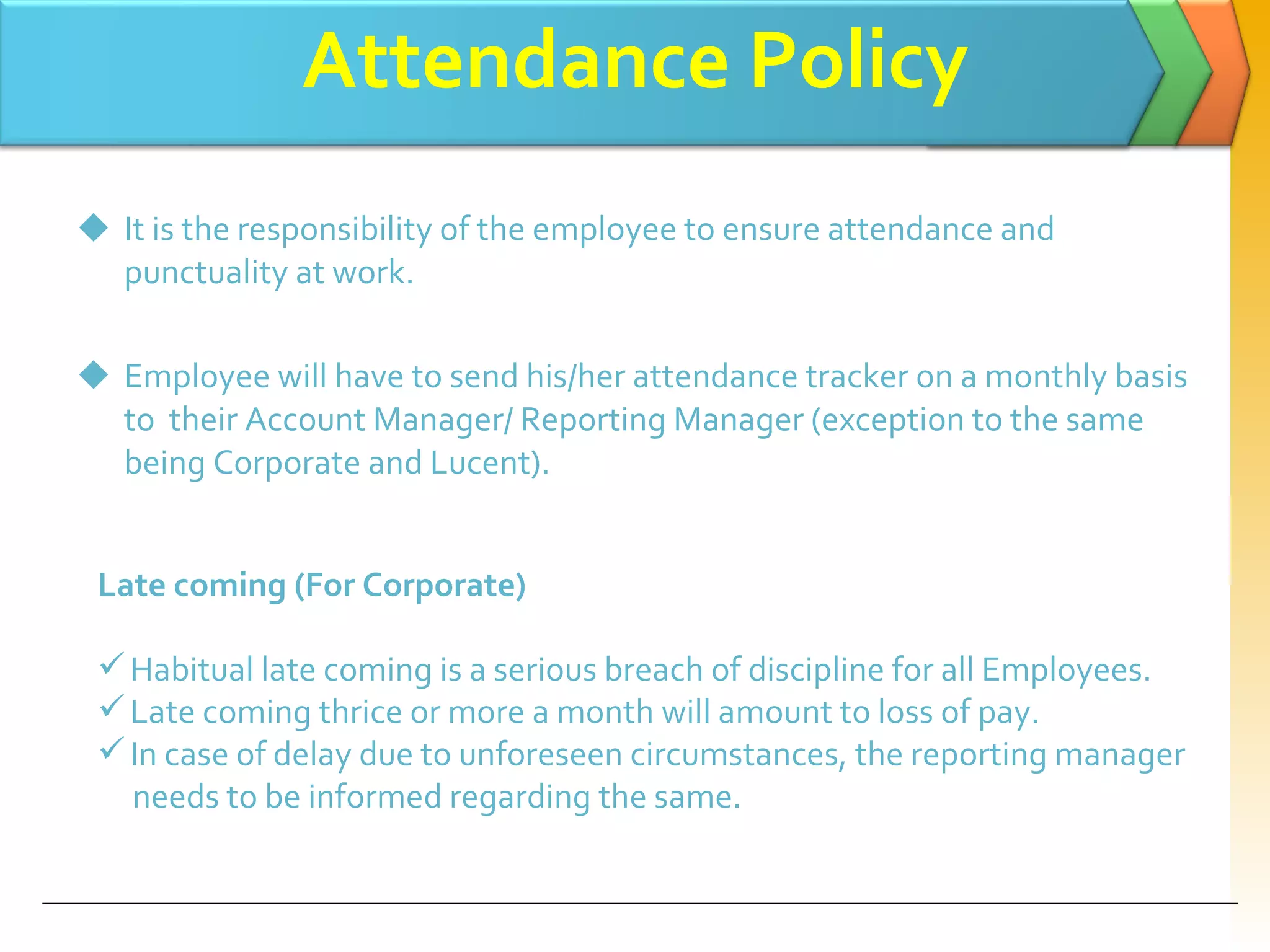 Attendance Policy It is the responsibility of the employee to ensure attendance and punctuality at work. Employee will have to send his/her attendance tracker on a monthly basis to  their Account Manager/ Reporting Manager (exception to the same being Corporate and Lucent). Late coming (For Corporate) Habitual late coming is a serious breach of discipline for all Employees. Late coming thrice or more a month will amount to loss of pay. In case of delay due to unforeseen circumstances, the reporting manager  needs to be informed regarding the same. 