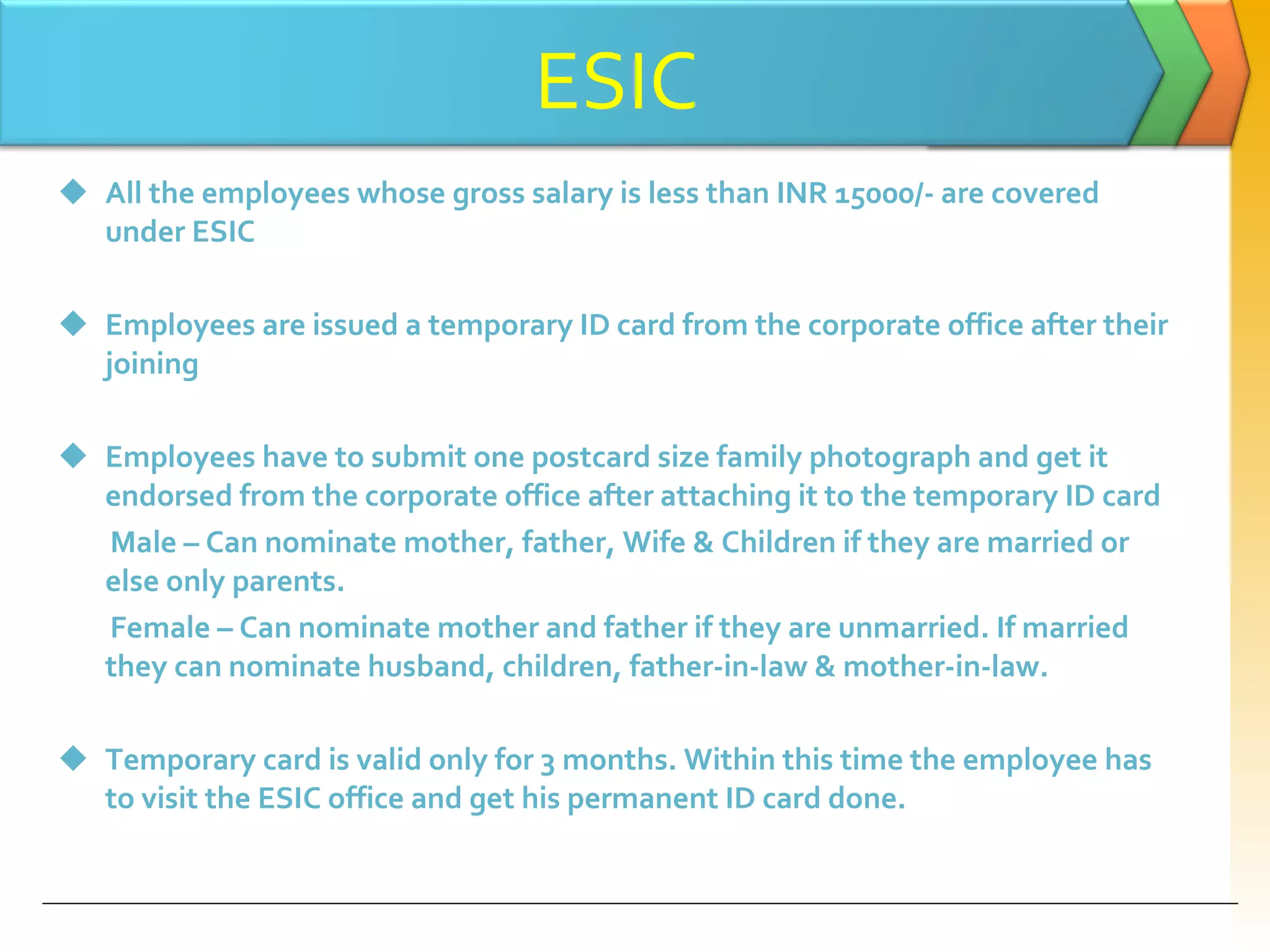 All the employees whose gross salary is less than INR 15000/- are covered under ESIC Employees are issued a temporary ID card from the corporate office after their joining Employees have to submit one postcard size family photograph and get it endorsed from the corporate office after attaching it to the temporary ID card Male – Can nominate mother, father, Wife & Children if they are married or else only parents. Female – Can nominate mother and father if they are unmarried. If married they can nominate husband, children, father-in-law & mother-in-law. Temporary card is valid only for 3 months. Within this time the employee has to visit the ESIC office and get his permanent ID card done. ESIC 
