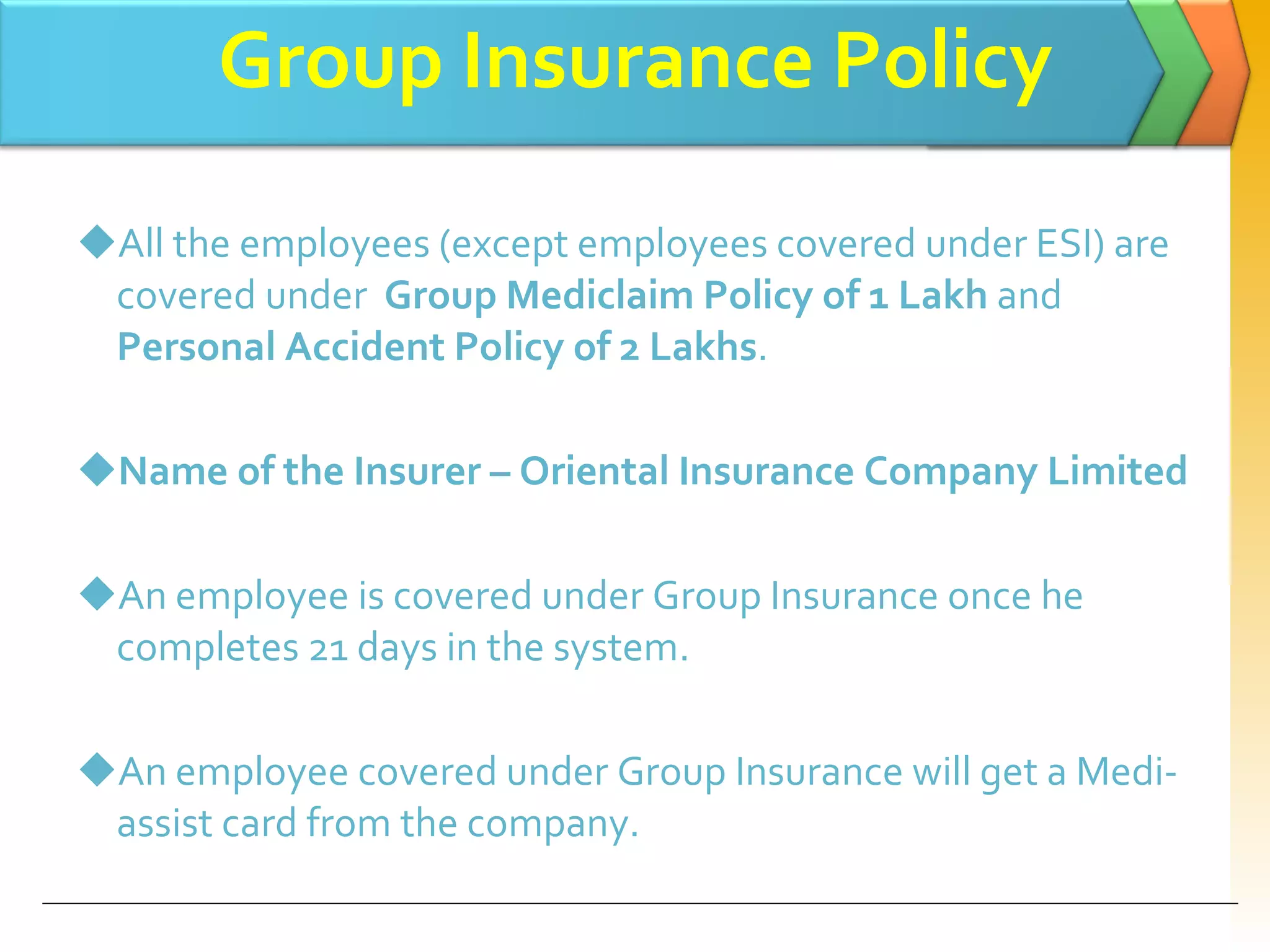 Group Insurance Policy All the employees (except employees covered under ESI) are covered under  Group Mediclaim Policy of 1 Lakh  and  Personal Accident Policy of 2 Lakhs . Name of the Insurer – Oriental Insurance Company Limited An employee is covered under Group Insurance once he completes 21 days in the system. An employee covered under Group Insurance will get a Medi-assist card from the company. 
