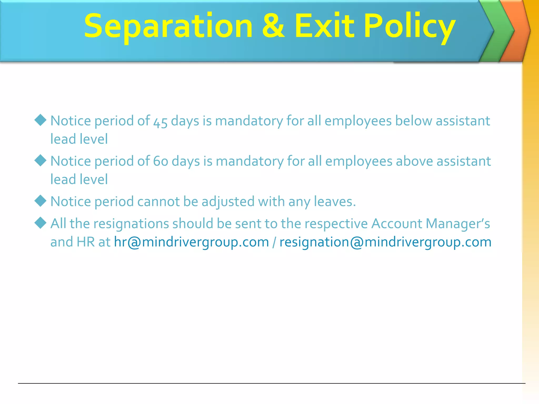 Separation & Exit Policy Notice period of 45 days is mandatory for all employees below assistant lead level  Notice period of 60 days is mandatory for all employees above assistant lead level  Notice period cannot be adjusted with any leaves. All the resignations should be sent to the respective Account Manager’s and HR at  [email_address]  /  [email_address] 