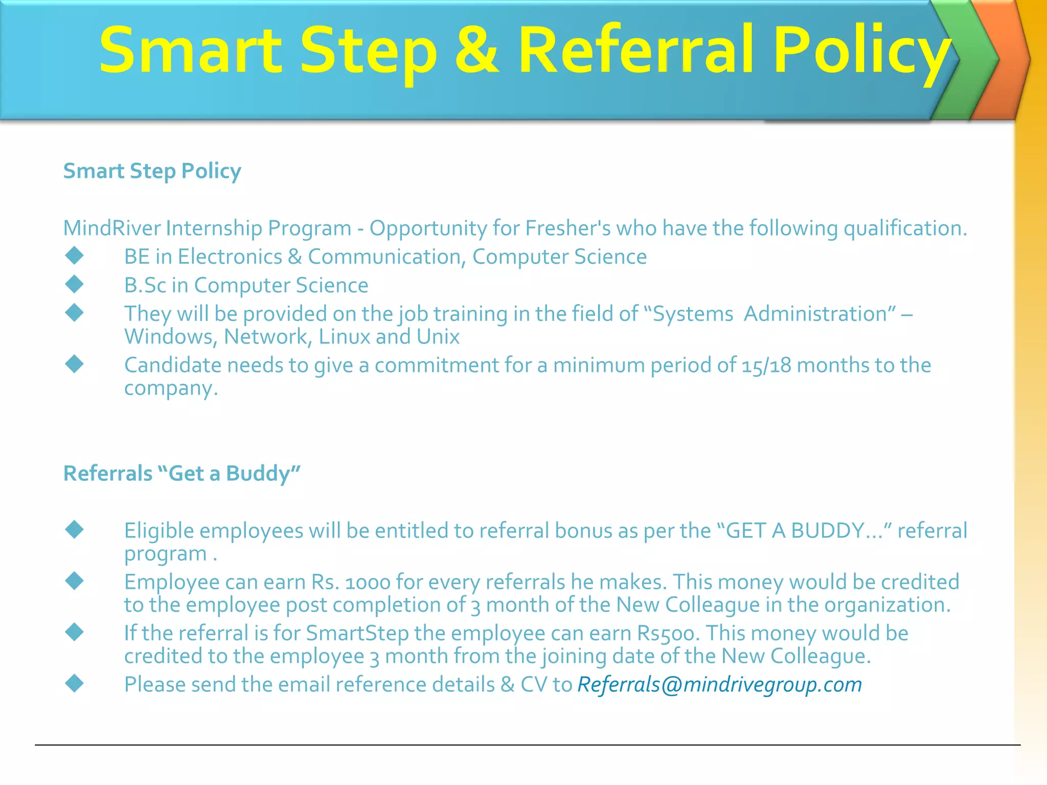 Smart Step Policy MindRiver Internship Program - Opportunity for Fresher's who have the following qualification. BE in Electronics & Communication, Computer Science B.Sc in Computer Science They will be provided on the job training in the field of “Systems  Administration” – Windows, Network, Linux and Unix Candidate needs to give a commitment for a minimum period of 15/18 months to the company. Referrals “Get a Buddy” Eligible employees will be entitled to referral bonus as per the “GET A BUDDY...” referral program . Employee can earn Rs. 1000 for every referrals he makes. This money would be credited to the employee post completion of 3 month of the New Colleague in the organization. If the referral is for SmartStep the employee can earn Rs500. This money would be credited to the employee 3 month from the joining date of the New Colleague. Please send the email reference details & CV to   [email_address] Smart Step & Referral Policy 