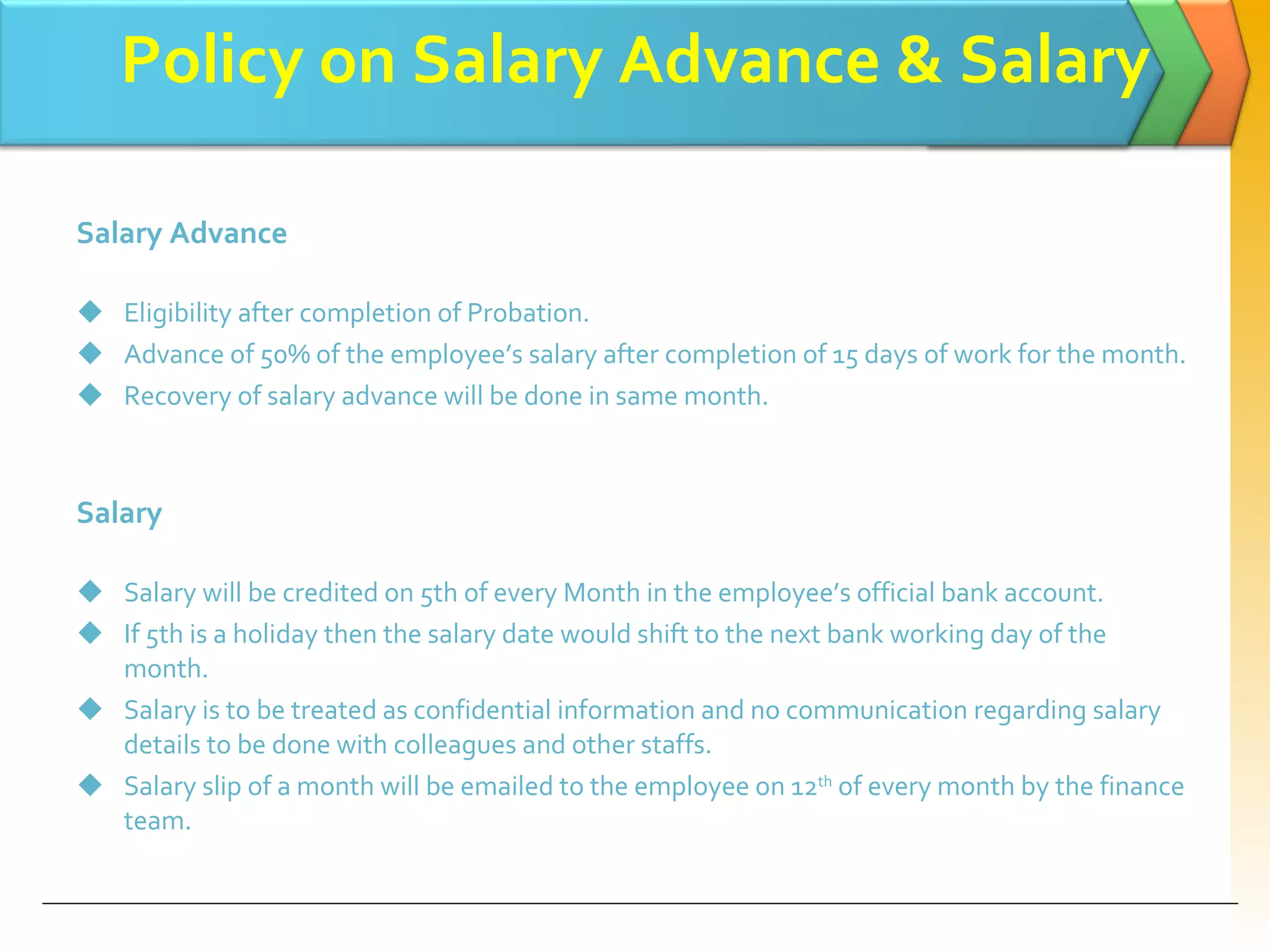 Policy on Salary Advance & Salary Salary Advance  Eligibility after completion of Probation. Advance of 50% of the employee’s salary after completion of 15 days of work for the month. Recovery of salary advance will be done in same month. Salary  Salary will be credited on 5th of every Month in the employee’s official bank account. If 5th is a holiday then the salary date would shift to the next bank working day of the month.  Salary is to be treated as confidential information and no communication regarding salary details to be done with colleagues and other staffs. Salary slip of a month will be emailed to the employee on 12 th  of every   month by the finance team. 