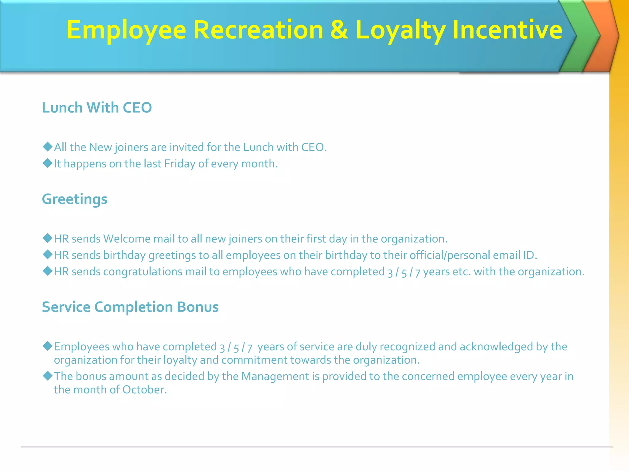 Employee Recreation & Loyalty Incentive Lunch With CEO All the New joiners are invited for the Lunch with CEO. It happens on the last Friday of every month. Greetings  HR sends Welcome mail to all new joiners on their first day in the organization. HR sends birthday greetings to all employees on their birthday to their official/personal email ID. HR sends congratulations mail to employees who have completed 3 / 5 / 7 years etc. with the organization. Service Completion Bonus Employees who have completed 3 / 5 / 7  years of service are duly recognized and acknowledged by the organization for their loyalty and commitment towards the organization. The bonus amount as decided by the Management is provided to the concerned employee every year in the month of October. 